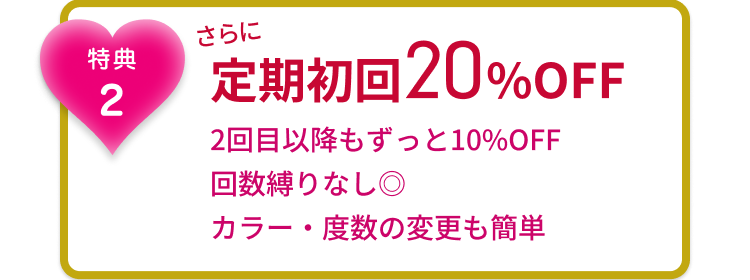 特典2 さらに 定期初回20%OFF 2回目以降もずっと10%OFF 回数縛りなし◎ カラー・度数の変更も簡単