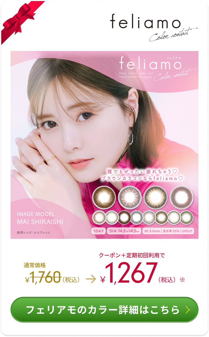 feliamo Color contact 誰でも絶対盛れちゃう　ブラウンカラコンならfeliamo IMAGE MODEL MAI SHIRAISHI 装用レンズ：エスプレッソ 1DAY DIA 14.2mm 14.5mm BC 8.6mm | 含水率55%|UBCUT 通常価格1,760（税込） → 1,267（税込） フェリアモのカラー詳細はこちら＞