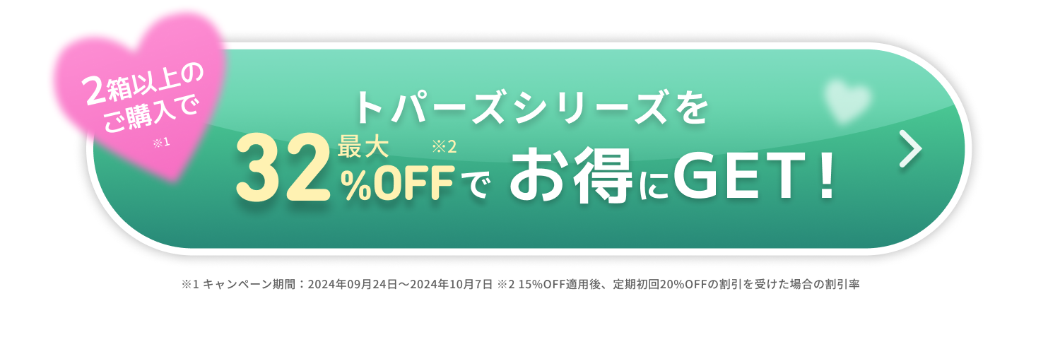 期間限定　トパーズシリーズを最大２８％OFFでお得にGET！　＞　※1キャンペーン期間：2024年07月01日〜2024年07月31日 ※2 10%OFF適応後、定期初回20%OFFの割引を受けた場合の割引率