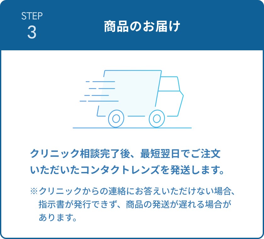STEP3 商品のお届け　クリニック相談完了後、最短翌日でご注文いただいたコンタクトレンズを発送します。　※クリニックからの連絡にお答えいただけない場合、指示書が発行できず、商品の発送が遅れる場合があります。