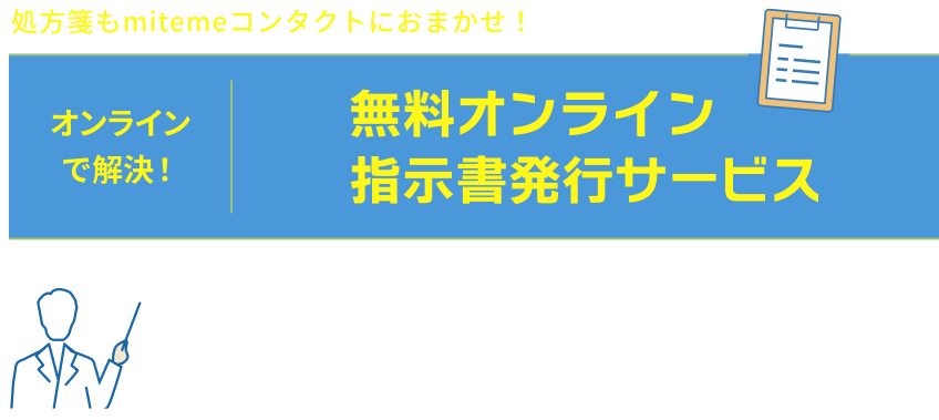 処方箋もmitemeコンタクトにおまかせ！　オンラインで解決！　無料オンライン指示書発行サービス　購入の医療気k何の処方箋・指示書が必要なコンタクトレンズも、クリニックの無料相談〜指示書発行で、簡単にご購入いただけます。